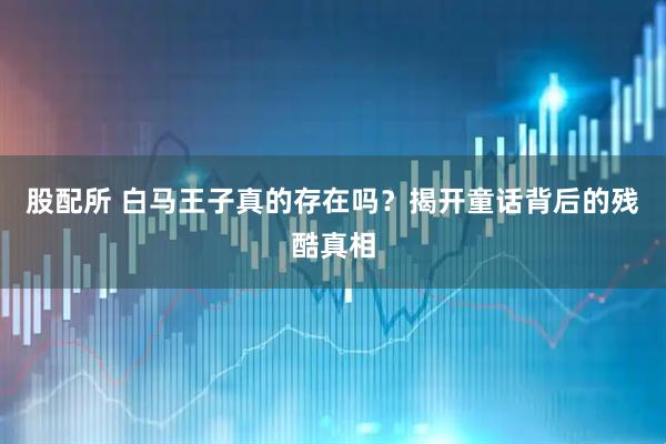 股配所 白马王子真的存在吗？揭开童话背后的残酷真相