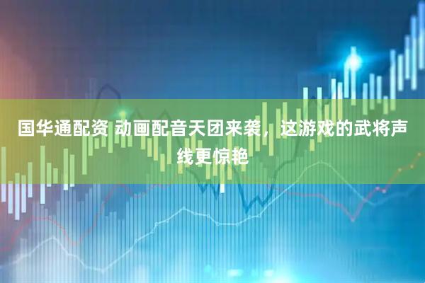 国华通配资 动画配音天团来袭，这游戏的武将声线更惊艳