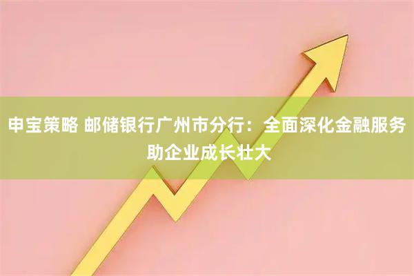 申宝策略 邮储银行广州市分行：全面深化金融服务 助企业成长壮大