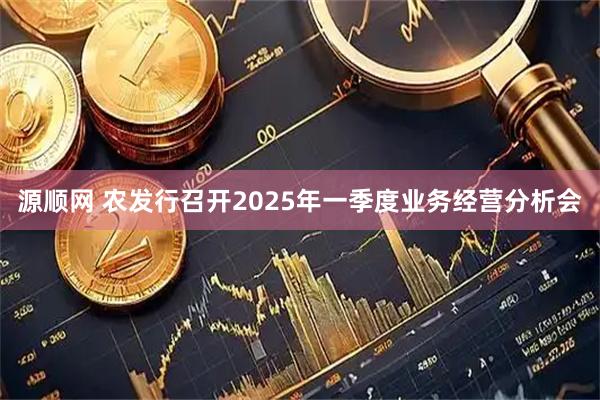 源顺网 农发行召开2025年一季度业务经营分析会