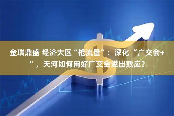 金瑞鼎盛 经济大区“抢流量”：深化 “广交会+”，天河如何用好广交会溢出效应？