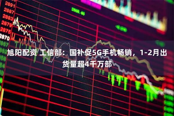 旭阳配资 工信部：国补促5G手机畅销，1-2月出货量超4千万部