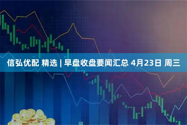 信弘优配 精选 | 早盘收盘要闻汇总 4月23日 周三