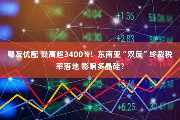 粤友优配 最高超3400%！东南亚“双反”终裁税率落地 影响多晶硅？