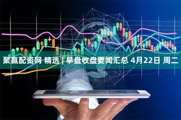 聚赢配资网 精选 | 早盘收盘要闻汇总 4月22日 周二