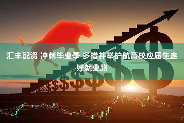 汇丰配资 冲刺毕业季 多措并举护航高校应届生走好就业路
