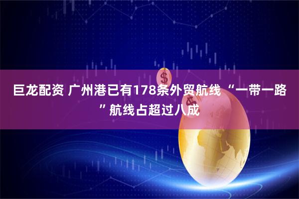 巨龙配资 广州港已有178条外贸航线 “一带一路”航线占超过八成