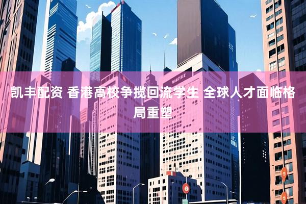 凯丰配资 香港高校争揽回流学生 全球人才面临格局重塑