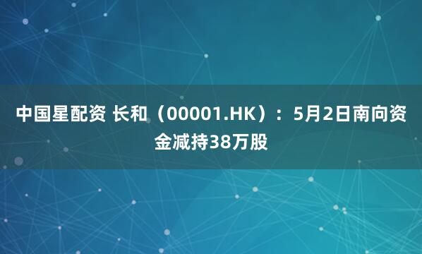 中国星配资 长和（00001.HK）：5月2日南向资金减持38万股