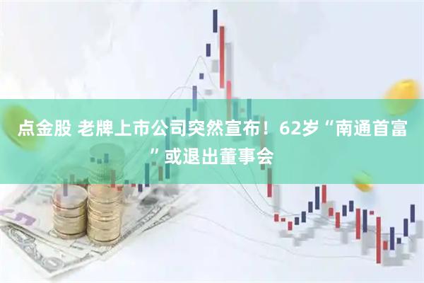 点金股 老牌上市公司突然宣布！62岁“南通首富”或退出董事会
