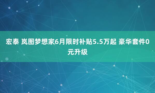 宏泰 岚图梦想家6月限时补贴5.5万起 豪华套件0元升级