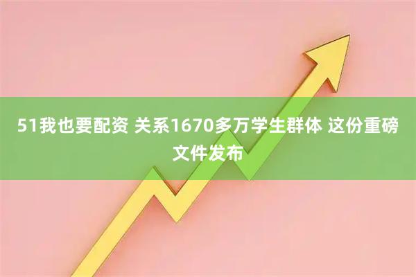 51我也要配资 关系1670多万学生群体 这份重磅文件发布