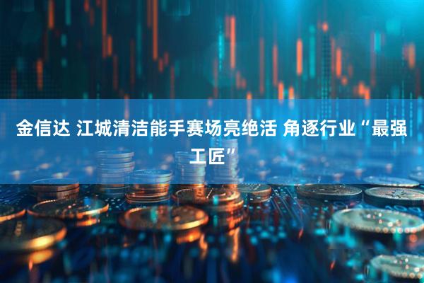 金信达 江城清洁能手赛场亮绝活 角逐行业“最强工匠”