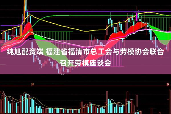 纯旭配资端 福建省福清市总工会与劳模协会联合召开劳模座谈会