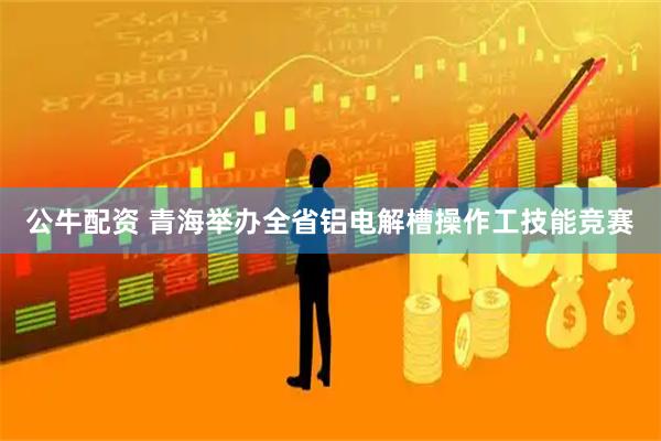 公牛配资 青海举办全省铝电解槽操作工技能竞赛