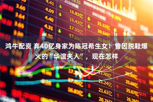 鸿牛配资 弃40亿身家为陈冠希生女！曾因脱鞋爆火的“华谊夫人”，现在怎样