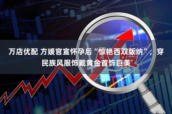 万店优配 方媛官宣怀孕后“惊艳西双版纳”，穿民族风服饰戴黄金首饰巨美