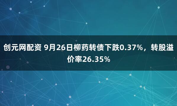 创元网配资 9月26日柳药转债下跌0.37%，转股溢价率26.35%