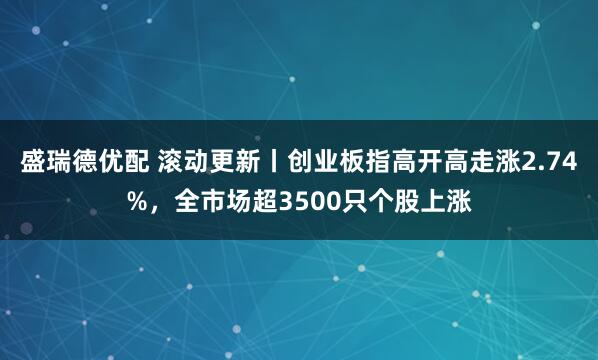 盛瑞德优配 滚动更新丨创业板指高开高走涨2.74%，全市场超3500只个股上涨