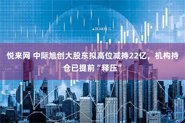 悦来网 中际旭创大股东拟高位减持22亿，机构持仓已提前“释压”