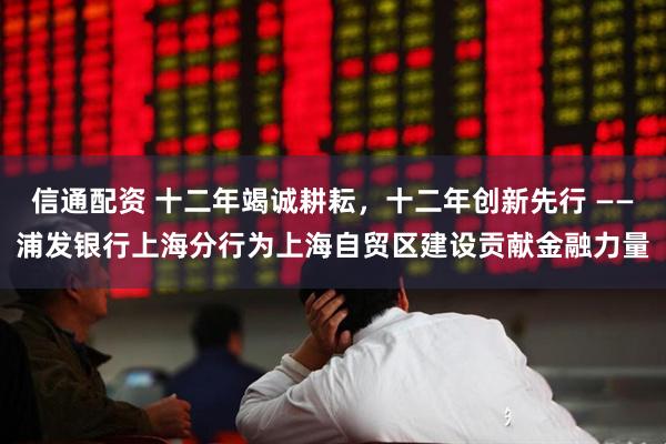 信通配资 十二年竭诚耕耘，十二年创新先行 ——浦发银行上海分行为上海自贸区建设贡献金融力量