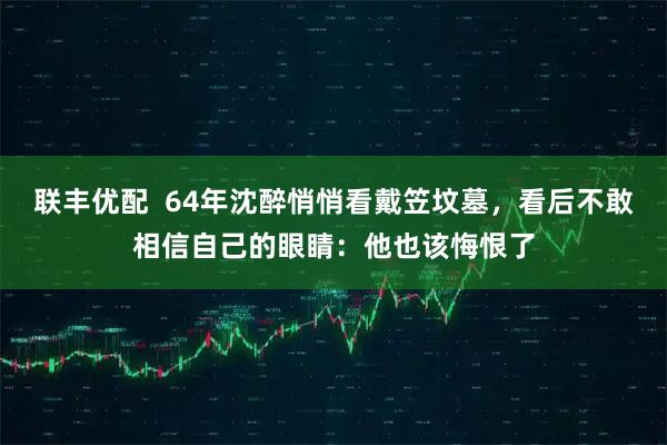 联丰优配  64年沈醉悄悄看戴笠坟墓，看后不敢相信自己的眼睛：他也该悔恨了