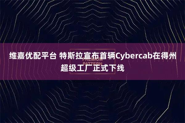 维嘉优配平台 特斯拉宣布首辆Cybercab在得州超级工厂正式下线