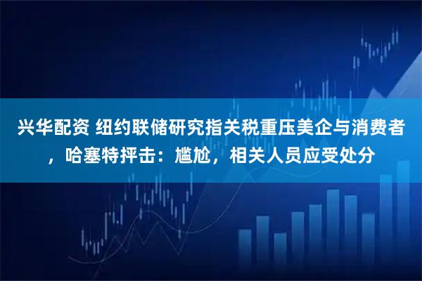 兴华配资 纽约联储研究指关税重压美企与消费者，哈塞特抨击：尴尬，相关人员应受处分