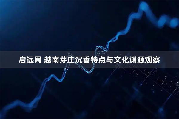 启远网 越南芽庄沉香特点与文化渊源观察