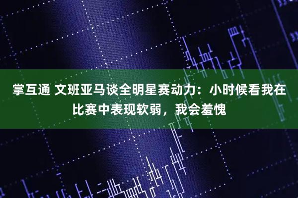 掌互通 文班亚马谈全明星赛动力:小时候看我在比赛中表现软弱,我会羞愧