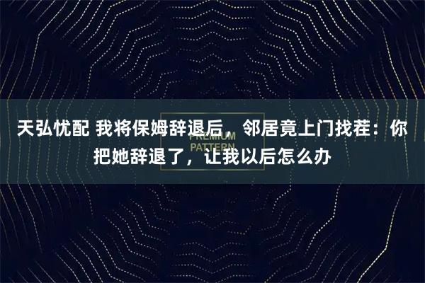 天弘忧配 我将保姆辞退后,邻居竟上门找茬:你把她辞退了,让我以后怎么办