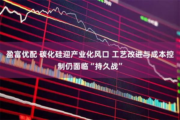 盈富优配 碳化硅迎产业化风口 工艺改进与成本控制仍面临“持久战”