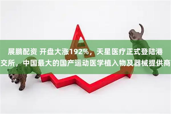 展鵬配资 开盘大涨192%，天星医疗正式登陆港交所，中国最大的国产运动医学植入物及器械提供商