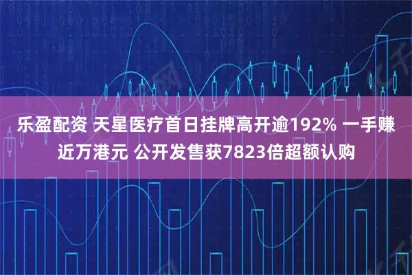 乐盈配资 天星医疗首日挂牌高开逾192% 一手赚近万港元 公开发售获7823倍超额认购