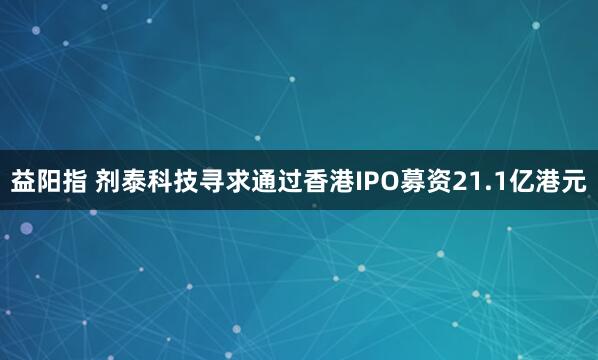 益阳指 剂泰科技寻求通过香港IPO募资21.1亿港元
