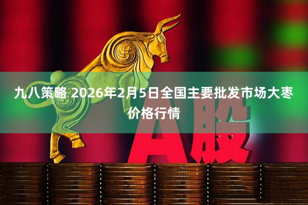 九八策略 2026年2月5日全国主要批发市场大枣价格行情