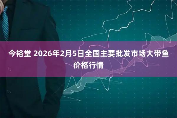 今裕堂 2026年2月5日全国主要批发市场大带鱼价格行情