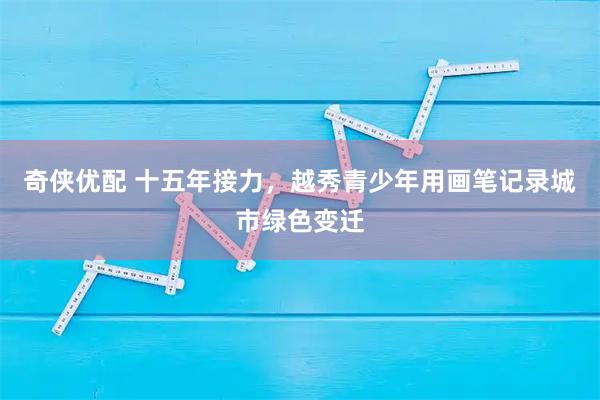 奇侠优配 十五年接力，越秀青少年用画笔记录城市绿色变迁