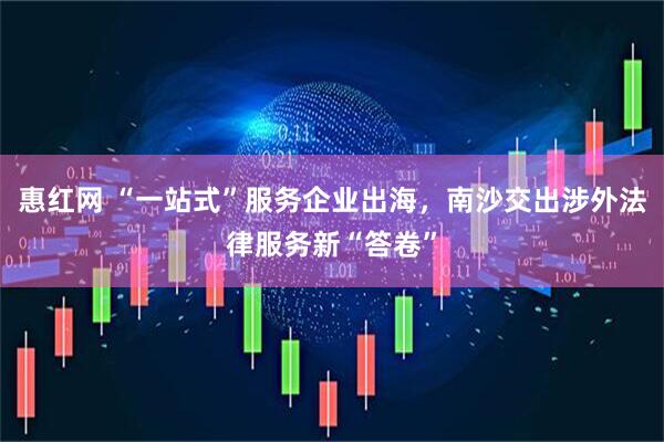 惠红网 “一站式”服务企业出海，南沙交出涉外法律服务新“答卷”